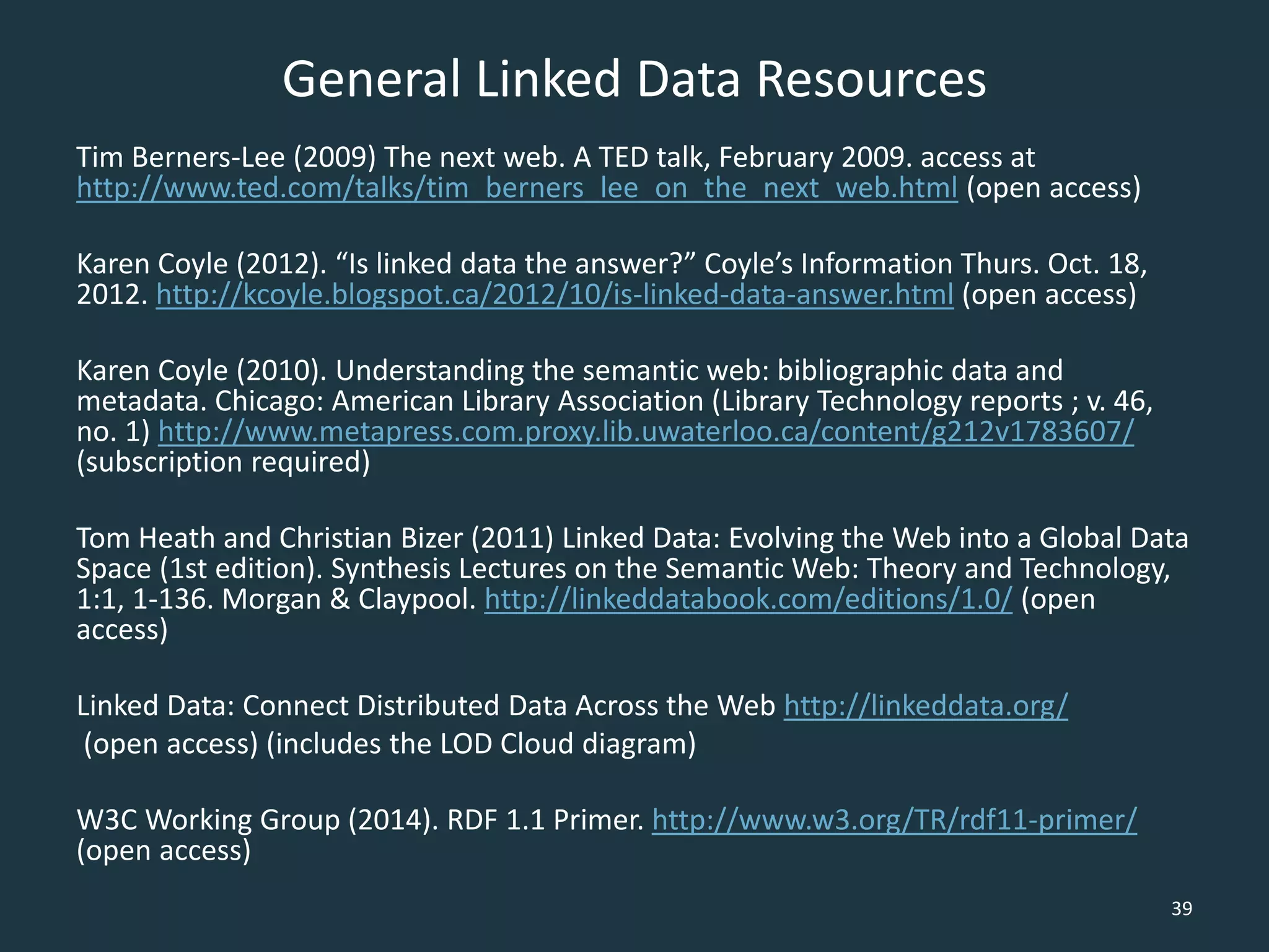 General Linked Data Resources
Tim Berners-Lee (2009) The next web. A TED talk, February 2009. access at
http://www.ted.com/talks/tim_berners_lee_on_the_next_web.html (open access)
Karen Coyle (2012). “Is linked data the answer?” Coyle’s Information Thurs. Oct. 18,
2012. http://kcoyle.blogspot.ca/2012/10/is-linked-data-answer.html (open access)
Karen Coyle (2010). Understanding the semantic web: bibliographic data and
metadata. Chicago: American Library Association (Library Technology reports ; v. 46,
no. 1) http://www.metapress.com.proxy.lib.uwaterloo.ca/content/g212v1783607/
(subscription required)
Tom Heath and Christian Bizer (2011) Linked Data: Evolving the Web into a Global Data
Space (1st edition). Synthesis Lectures on the Semantic Web: Theory and Technology,
1:1, 1-136. Morgan & Claypool. http://linkeddatabook.com/editions/1.0/ (open
access)
Linked Data: Connect Distributed Data Across the Web http://linkeddata.org/
(open access) (includes the LOD Cloud diagram)
W3C Working Group (2014). RDF 1.1 Primer. http://www.w3.org/TR/rdf11-primer/
(open access)
39
 