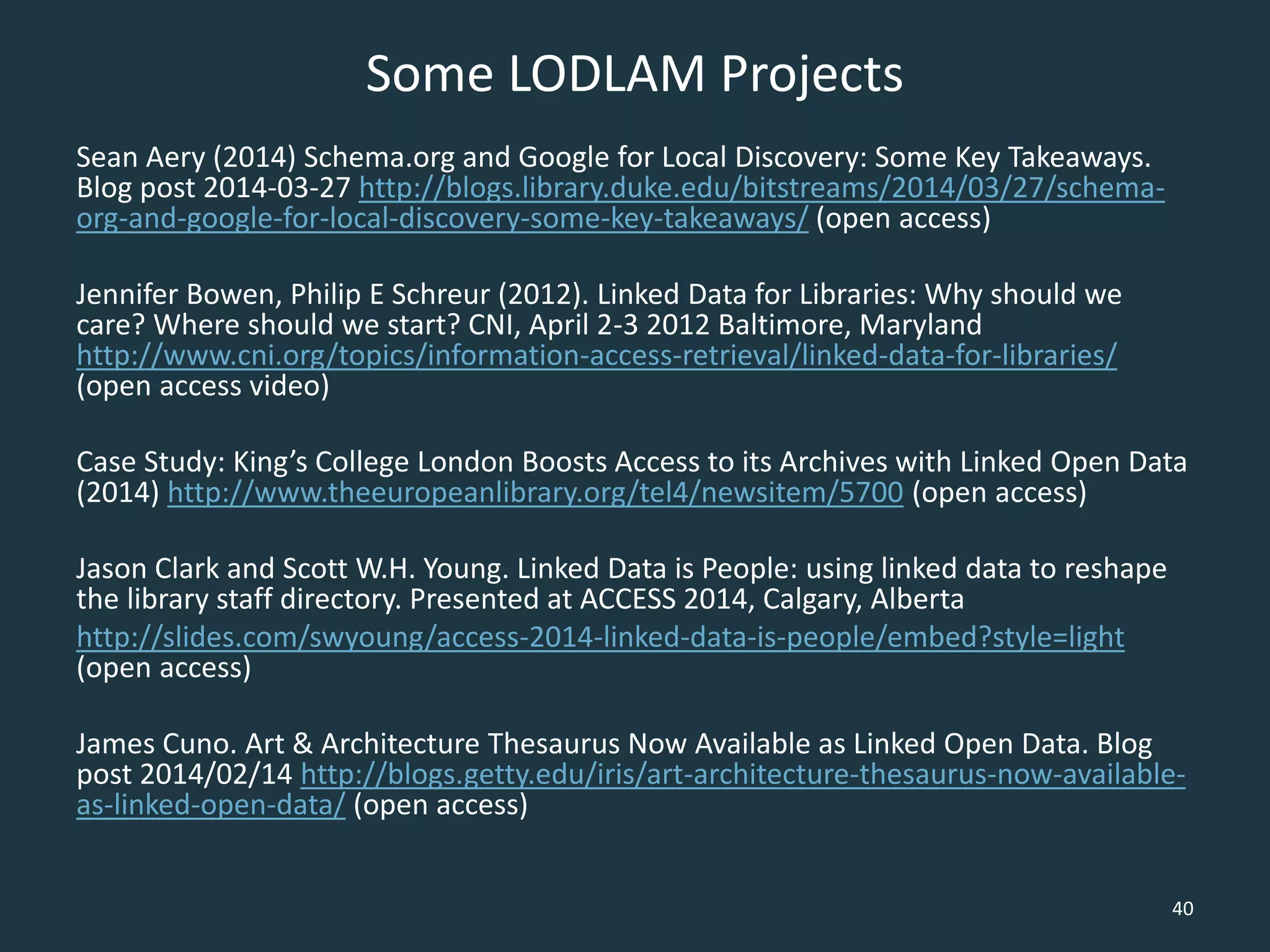 Some LODLAM Projects
Sean Aery (2014) Schema.org and Google for Local Discovery: Some Key Takeaways.
Blog post 2014-03-27 http://blogs.library.duke.edu/bitstreams/2014/03/27/schema-
org-and-google-for-local-discovery-some-key-takeaways/ (open access)
Jennifer Bowen, Philip E Schreur (2012). Linked Data for Libraries: Why should we
care? Where should we start? CNI, April 2-3 2012 Baltimore, Maryland
http://www.cni.org/topics/information-access-retrieval/linked-data-for-libraries/
(open access video)
Case Study: King’s College London Boosts Access to its Archives with Linked Open Data
(2014) http://www.theeuropeanlibrary.org/tel4/newsitem/5700 (open access)
Jason Clark and Scott W.H. Young. Linked Data is People: using linked data to reshape
the library staff directory. Presented at ACCESS 2014, Calgary, Alberta
http://slides.com/swyoung/access-2014-linked-data-is-people/embed?style=light
(open access)
James Cuno. Art & Architecture Thesaurus Now Available as Linked Open Data. Blog
post 2014/02/14 http://blogs.getty.edu/iris/art-architecture-thesaurus-now-available-
as-linked-open-data/ (open access)
40
 