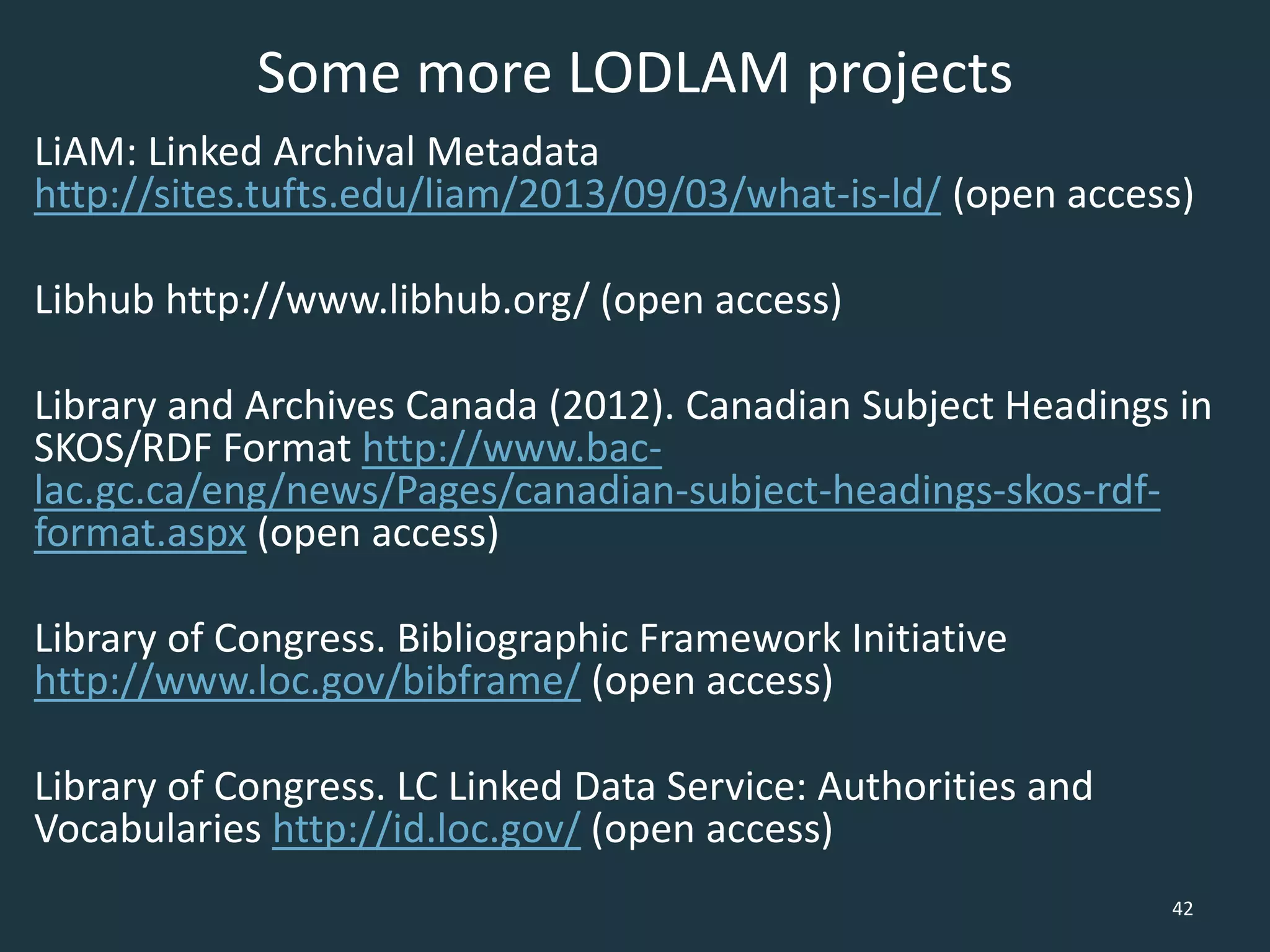 Some more LODLAM projects
LiAM: Linked Archival Metadata
http://sites.tufts.edu/liam/2013/09/03/what-is-ld/ (open access)
Libhub http://www.libhub.org/ (open access)
Library and Archives Canada (2012). Canadian Subject Headings in
SKOS/RDF Format http://www.bac-
lac.gc.ca/eng/news/Pages/canadian-subject-headings-skos-rdf-
format.aspx (open access)
Library of Congress. Bibliographic Framework Initiative
http://www.loc.gov/bibframe/ (open access)
Library of Congress. LC Linked Data Service: Authorities and
Vocabularies http://id.loc.gov/ (open access)
42
 