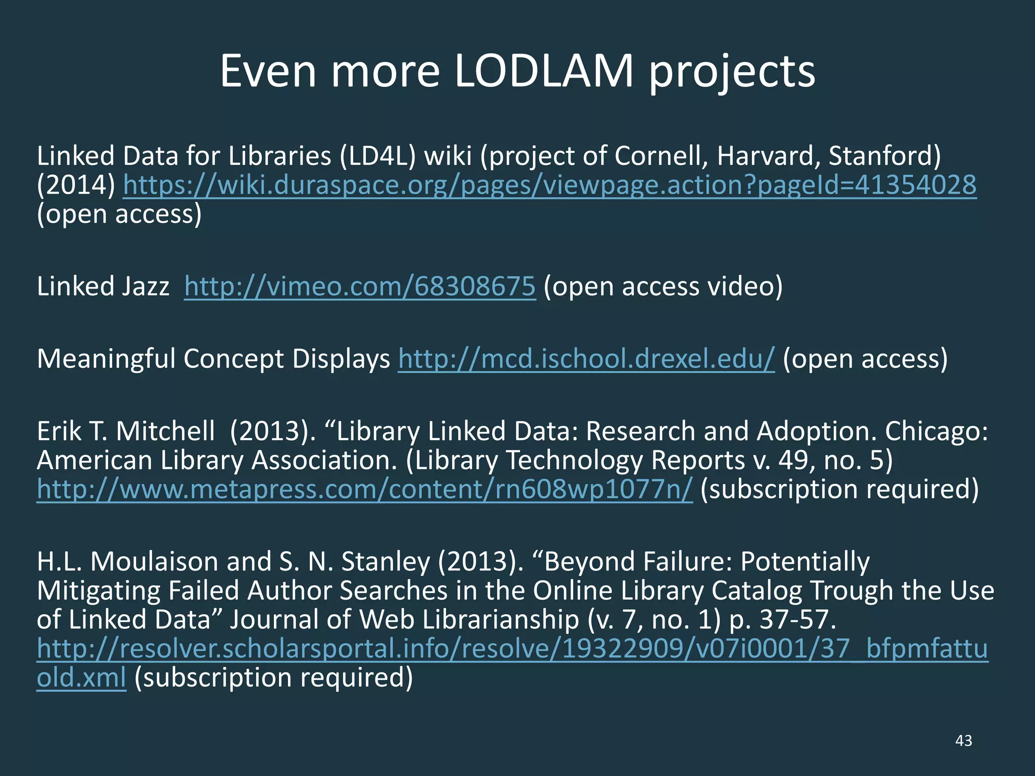 Even more LODLAM projects
Linked Data for Libraries (LD4L) wiki (project of Cornell, Harvard, Stanford)
(2014) https://wiki.duraspace.org/pages/viewpage.action?pageId=41354028
(open access)
Linked Jazz http://vimeo.com/68308675 (open access video)
Meaningful Concept Displays http://mcd.ischool.drexel.edu/ (open access)
Erik T. Mitchell (2013). “Library Linked Data: Research and Adoption. Chicago:
American Library Association. (Library Technology Reports v. 49, no. 5)
http://www.metapress.com/content/rn608wp1077n/ (subscription required)
H.L. Moulaison and S. N. Stanley (2013). “Beyond Failure: Potentially
Mitigating Failed Author Searches in the Online Library Catalog Trough the Use
of Linked Data” Journal of Web Librarianship (v. 7, no. 1) p. 37-57.
http://resolver.scholarsportal.info/resolve/19322909/v07i0001/37_bfpmfattu
old.xml (subscription required)
43
 