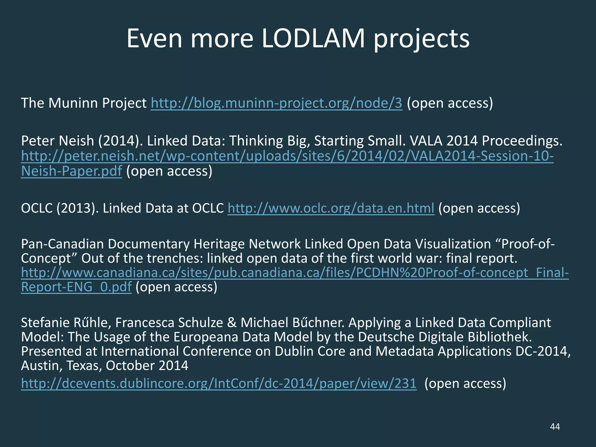 Even more LODLAM projects
The Muninn Project http://blog.muninn-project.org/node/3 (open access)
Peter Neish (2014). Linked Data: Thinking Big, Starting Small. VALA 2014 Proceedings.
http://peter.neish.net/wp-content/uploads/sites/6/2014/02/VALA2014-Session-10-
Neish-Paper.pdf (open access)
OCLC (2013). Linked Data at OCLC http://www.oclc.org/data.en.html (open access)
Pan-Canadian Documentary Heritage Network Linked Open Data Visualization “Proof-of-
Concept” Out of the trenches: linked open data of the first world war: final report.
http://www.canadiana.ca/sites/pub.canadiana.ca/files/PCDHN%20Proof-of-concept_Final-
Report-ENG_0.pdf (open access)
Stefanie Rűhle, Francesca Schulze & Michael Bűchner. Applying a Linked Data Compliant
Model: The Usage of the Europeana Data Model by the Deutsche Digitale Bibliothek.
Presented at International Conference on Dublin Core and Metadata Applications DC-2014,
Austin, Texas, October 2014
http://dcevents.dublincore.org/IntConf/dc-2014/paper/view/231 (open access)
44
 