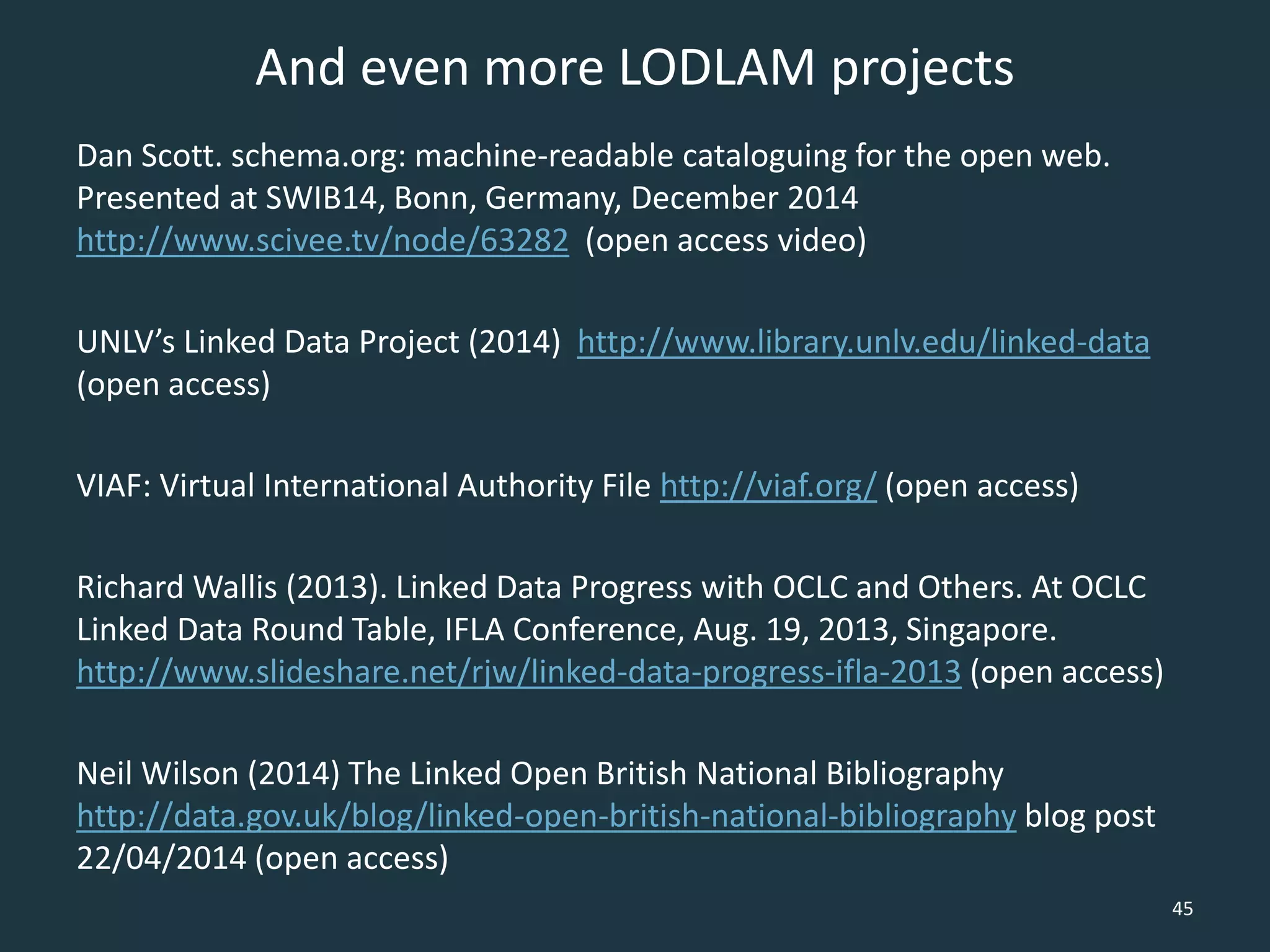And even more LODLAM projects
Dan Scott. schema.org: machine-readable cataloguing for the open web.
Presented at SWIB14, Bonn, Germany, December 2014
http://www.scivee.tv/node/63282 (open access video)
UNLV’s Linked Data Project (2014) http://www.library.unlv.edu/linked-data
(open access)
VIAF: Virtual International Authority File http://viaf.org/ (open access)
Richard Wallis (2013). Linked Data Progress with OCLC and Others. At OCLC
Linked Data Round Table, IFLA Conference, Aug. 19, 2013, Singapore.
http://www.slideshare.net/rjw/linked-data-progress-ifla-2013 (open access)
Neil Wilson (2014) The Linked Open British National Bibliography
http://data.gov.uk/blog/linked-open-british-national-bibliography blog post
22/04/2014 (open access)
45
 