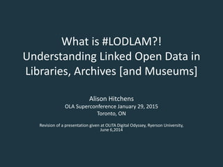 What is #LODLAM?!
Understanding Linked Open Data in
Libraries, Archives [and Museums]
Alison Hitchens
OLA Superconference January 29, 2015
Toronto, ON
Revision of a presentation given at OLITA Digital Odyssey, Ryerson University,
June 6,2014
 