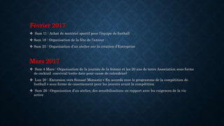 Février 2017
 Sam 11 : Achat de matériel sportif pour l’équipe de football
 Sam 18 : Organisation de la fête de l’amour
 Sam 25 : Organisation d’un atelier sur la création d’Entreprise
Mars 2017
 Sam 4 Mars : Organisation de la journée de la femme et les 20 ans de notre Association sous forme
de cocktail convivial (cette date pour cause de calendrier)
 Lun 20 : Excursion vers Sousse/ Monastir « En accords avec le programme de la compétition de
football » sous forme de casernement pour les joueurs avant la compétition
 Sam 26 : Organisation d’un atelier, des sensibilisations en rapport avec les exigences de la vie
active
 