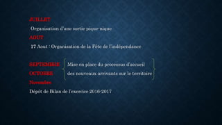 JUILLET
Organisation d’une sortie pique-nique
AOUT
17 Aout : Organisation de la Fête de l’indépendance
SEPTEMBRE Mise en place du processus d’accueil
OCTOBRE des nouveaux arrivants sur le territoire
Novembre
Dépôt de Bilan de l’exercice 2016-2017
 