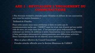 AXE 1 : REVITALISER L’ENGAGEMENT DU
COMMUNAUTAIRE
« Pas d'avenir évolutif à attendre pour l'homme en dehors de son association
avec tous les autres hommes. »
Teilhard de Chardin
Pour cette année nous nous attèlerons à faire en sorte que le
communautaire sache que l’AESGT sans lui n’est rien d’autre qu’une entité
vide de sens, un corps sans âme. C’est pourquoi pour redynamiser et
redonner ses lettres de noblesse à notre Associations nous nous attarderons
à faire participer pleinement le communautaire aux différentes activités.
Dans l’accomplissement de cet objectif, nous mettrons en place :
• Mise en place effective du Conseil Consultatif
• Prendre attache officielle avec la Section Sfaxienne de l’AESGT
 