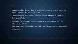 • La mise en place d’une cellule de proximité qui se chargera de garder un
contact actif avec les communautaires
• La mise en place de différents clubs (de pensée, d’anglais, d’étude, de
danse, etc….) afin
• Impliquer directement le communautaire à la gestion et au suivi des
activités du Bureau
• Mettre en place un forum de discussion afin d’accroître les échanges entre
les membres.
 
