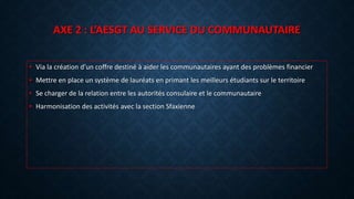 AXE 2 : L’AESGT AU SERVICE DU COMMUNAUTAIRE
• Via la création d’un coffre destiné à aider les communautaires ayant des problèmes financier
• Mettre en place un système de lauréats en primant les meilleurs étudiants sur le territoire
• Se charger de la relation entre les autorités consulaire et le communautaire
• Harmonisation des activités avec la section Sfaxienne
 