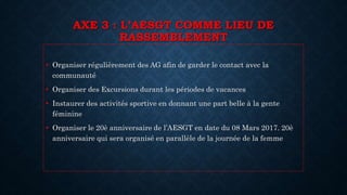 AXE 3 : L’AESGT COMME LIEU DE
RASSEMBLEMENT
• Organiser régulièrement des AG afin de garder le contact avec la
communauté
• Organiser des Excursions durant les périodes de vacances
• Instaurer des activités sportive en donnant une part belle à la gente
féminine
• Organiser le 20è anniversaire de l’AESGT en date du 08 Mars 2017. 20è
anniversaire qui sera organisé en parallèle de la journée de la femme
 