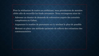 Pour la réalisation de toutes ces ambitions, nous procèderons de manière
ciblée afin de recueillir les fonds nécessaire. Nous envisageons ainsi de :
• Adresser un dossier de demande de subvention auprès des autorités
compétentes au Gabon,
• Augmenter le nombre de partenaire en s’y attelant le plus tôt possible
• Mettant en place une méthode optimisée de collecte des cotisations des
communautaires
 