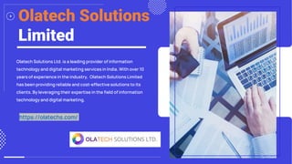 https://olatechs.com/
Olatech Solutions
Limited
Olatech Solutions Ltd. is a leading provider of information
technology and digital marketing services in India. With over 10
years of experience in the industry, Olatech Solutions Limited
has been providing reliable and cost-effective solutions to its
clients. By leveraging their expertise in the field of information
technology and digital marketing.
https://olatechs.com/
 