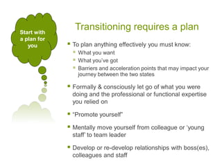Transitioning requires a plan
 To plan anything effectively you must know:
 What you want
 What you’ve got
 Barriers and acceleration points that may impact your
journey between the two states
 Formally & consciously let go of what you were
doing and the professional or functional expertise
you relied on
 “Promote yourself”
 Mentally move yourself from colleague or ‘young
staff’ to team leader
 Develop or re-develop relationships with boss(es),
colleagues and staff
Start with
a plan for
you
 