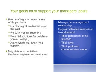 Your goals must support your managers’ goals
 Keep drafting your expectations
while you learn
 No blaming of predecessors or
the past
 No surprises for superiors
 Potential solutions for problems
you’re identifying
 Areas where you need their
support
 Negotiate – expectations,
timelines, approaches, resources
• Manage the management
relationship
• Regular, effective interactions
to understand:
▫ Their perception of the
situation
▫ Their style
▫ Their preferred
communication mode
 