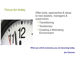 Focus for today
Offer tools, approaches & ideas
to new leaders, managers &
supervisors
Transitioning
Tendencies
Creating a Motivating
Environment
What you will be tomorrow, you are becoming today.
Jim Clemmer
 