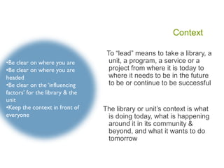 Context
To “lead” means to take a library, a
unit, a program, a service or a
project from where it is today to
where it needs to be in the future
to be or continue to be successful
The library or unit’s context is what
is doing today, what is happening
around it in its community &
beyond, and what it wants to do
tomorrow
•Be clear on where you are
•Be clear on where you are
headed
•Be clear on the ‘influencing
factors’ for the library & the
unit
•Keep the context in front of
everyone
 