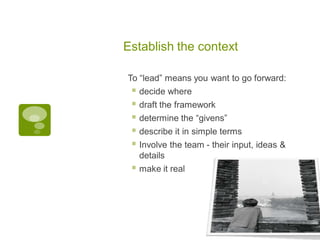 Establish the context
To “lead” means you want to go forward:
 decide where
 draft the framework
 determine the “givens”
 describe it in simple terms
 Involve the team - their input, ideas &
details
 make it real
 