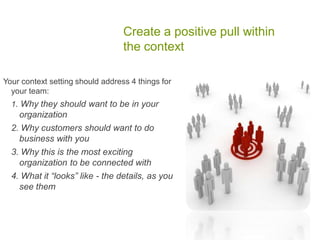 Create a positive pull within
the context
Your context setting should address 4 things for
your team:
1. Why they should want to be in your
organization
2. Why customers should want to do
business with you
3. Why this is the most exciting
organization to be connected with
4. What it “looks” like - the details, as you
see them
 