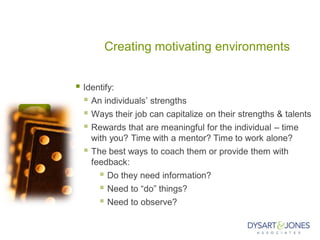 Creating motivating environments
 Identify:
 An individuals’ strengths
 Ways their job can capitalize on their strengths & talents
 Rewards that are meaningful for the individual – time
with you? Time with a mentor? Time to work alone?
 The best ways to coach them or provide them with
feedback:
 Do they need information?
 Need to “do” things?
 Need to observe?
 