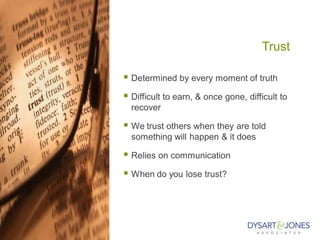 Trust
 Determined by every moment of truth
 Difficult to earn, & once gone, difficult to
recover
 We trust others when they are told
something will happen & it does
 Relies on communication
 When do you lose trust?
 
