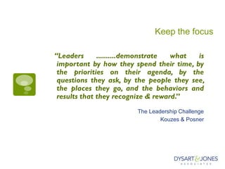 Keep the focus
“Leaders ..........demonstrate what is
important by how they spend their time, by
the priorities on their agenda, by the
questions they ask, by the people they see,
the places they go, and the behaviors and
results that they recognize & reward.”
The Leadership Challenge
Kouzes & Posner
 