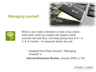 Managing yourself
When a you make a decision or take a key action,
write down what you expect will happen (what
success will look like), and keep going back to it – in
3, 6, 9 months – to measure where you are
 Adapted from Peter Drucker, “Managing
Oneself” in
Harvard Business Review, January 2005, p 102
 