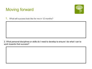 Moving forward
1. What will success look like for me in 12 months?
2. What personal disciplines or skills do I need to develop to ensure I do what I can to
work towards that success?
 