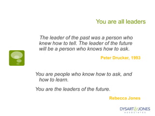 You are all leaders
The leader of the past was a person who
knew how to tell. The leader of the future
will be a person who knows how to ask.
Peter Drucker, 1993
You are people who know how to ask, and
how to learn.
You are the leaders of the future.
Rebecca Jones
 