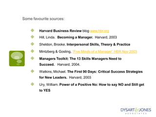 Some favourite sources:
 Harvard Business Review blog www.hbr.org
 Hill, Linda. Becoming a Manager. Harvard, 2003
 Sheldon, Brooke. Interpersonal Skills, Theory & Practice
 Mintzberg & Gosling, “Five Minds of a Manager” HBR Nov 2003
 Managers Toolkit: The 13 Skills Managers Need to
Succeed. Harvard, 2004.
 Watkins, Michael. The First 90 Days: Critical Success Strategies
for New Leaders. Harvard, 2003
 Ury, William. Power of a Positive No: How to say NO and Still get
to YES
 