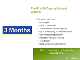 The First 90 Days by Michael
Watkins
 Personal disciplines:
 Plan to plan
 Defer commitment
 Schedule time for priority goals
 Go to the balcony to review situation
 Use transparent processes
 Reflect on how you’re doing
 Take breaks
 Build & maintain relationships
Furious activity is no substitute for
understanding.
H.H Williams
 