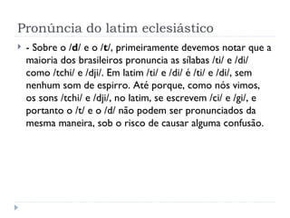 Pronúncia do latim eclesiástico - Sobre o / d / e o / t /, primeiramente devemos notar que a maioria dos brasileiros pronuncia as sílabas /ti/ e /di/ como /tchi/ e /dji/. Em latim /ti/ e /di/ é /ti/ e /di/, sem nenhum som de espirro. Até porque, como nós vimos, os sons /tchi/ e /dji/, no latim, se escrevem /ci/ e /gi/, e portanto o /t/ e o /d/ não podem ser pronunciados da mesma maneira, sob o risco de causar alguma confusão. 