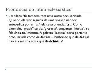 Pronúncia do latim eclesiástico - A sílaba / ti / também tem uma outra peculiaridade. Quando ela vier seguida de uma vogal e não for antecedida por um /s/, ela se pronuncia / tsi /. Como exemplo, “gratia” se diz / gra -tsia/, enquanto “hostia”, se fala / hos -tia/ mesmo. A palavra “laetitia” seria portanto pronunciada como /lé- ti -tsia/ – lembre-se que /lé- ti -tsia/ não é a mesma coisa que /lé- tchi -tsia/. 