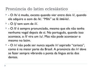 Pronúncia do latim eclesiástico - O /h/ é mudo, exceto quando vier entre dois /i/, quando ele adquire o som de /k/. “Mihi” se lê / mi -ki/. - O /j/ tem som de /i/. - O /l/ é sempre pronunciado, mesmo que ele não tenha nenhuma vogal depois de si. No português, quando isso acontece, o /l/ vira um /u/. Mas não pode acontecer o mesmo no latim. - O /r/ não pode ser nunca aquele /r/ aspirado “carioca”, como é na maior parte do Brasil. A pronúncia do /r/ deve se fazer sempre vibrando a ponta da língua atrás dos dentes.  