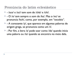 Pronúncia do latim eclesiástico - /sce/ e /sci/ tem som de /ché/ e /chi/. - O /x/ tem sempre o som de /ks/. Mas o /xc/ se pronuncia /kch/, como, por exemplo, em “excelsis”. - A consoante /y/, que aparece em algumas palavras de origem grega, se pronuncia como um /i/. - Por fim, a letra /z/ pode soar como /dz/ quando inicia uma palavra ou /ts/ quando se encontra no meio dela. 