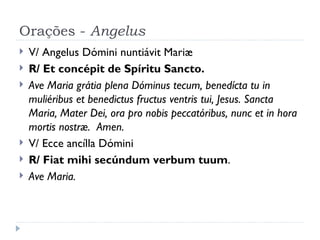 Orações -  Angelus V/ Angelus Dómini nuntiávit Mariæ R/ Et concépit de Spíritu Sancto.  Ave Maria grátia plena Dóminus tecum, benedícta tu in muliéribus et benedictus fructus ventris tui, Jesus. Sancta Maria, Mater Dei, ora pro nobis peccatóribus, nunc et in hora mortis nostræ.  Amen.  V/ Ecce ancílla Dómini  R/ Fiat mihi secúndum verbum tuum . Ave Maria. 
