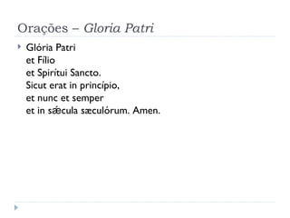 Orações –  Gloria Patri Glória Patri et Fílio et Spirítui Sancto. Sicut erat in princípio, et nunc et semper et in sǽcula sæculórum. Amen. 