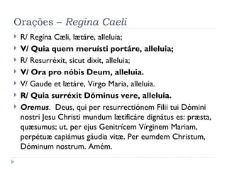 Orações –  Regina Caeli R/ Regína Cæli, lætáre, alleluia; V/ Quia quem meruísti portáre, alleluia; R/ Resurréxit, sicut dixit, alleluia;  V/ Ora pro nóbis Deum, alleluia. V/ Gaude et lætáre, Virgo Maria, alleluia. R/ Quia surréxit Dóminus vere, alleluia. Oremus .  Deus, qui per resurrectiónem Filii tui Dómini nostri Jesu Christi mundum lætificáre dignátus es: præsta, quæsumus; ut, per ejus Genitrícem Vírginem Mariam, perpétuæ capiámus gáudia vitæ. Per eumdem Christum, Dóminum nostrum. Amém. 