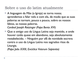 Sobre o uso do latim atualmente A linguagem da Mãe (a Igreja) se torna nossa; aprendemos a falar nela e com ela, de modo que as suas palavras se tornam, pouco a pouco, sobre os nossos lábios, as nossas palavras. Cardeal Joseph Ratzinger (Papa Bento XVI) Que o antigo uso da Língua Latina seja mantido, e onde houver caído quase em abandono, seja absolutamente restabelecido. – Ninguém por afã de novidade escreva contra o uso da Língua Latina nos sagrados ritos da Liturgia. (Papa João XXIII, Encíclica Veterum Sapientia) 