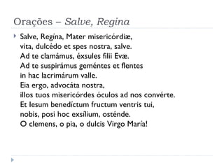 Orações –  Salve, Regina Salve, Regína, Mater misericórdiæ, vita, dulcédo et spes nostra, salve.  Ad te clamámus, éxsules filii Evæ. Ad te suspirámus geméntes et flentes  in hac lacrimárum valle. Eia ergo, advocáta nostra, illos tuos misericórdes óculos ad nos convérte. Et Iesum benedíctum fructum ventris tui, nobis, posi hoc exsílium, osténde. O clemens, o pia, o dulcis Virgo María! 