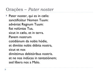 Orações –  Pater noster Pater noster, qui es in cælis: sanctificétur Nomen Tuum: advéniat Regnum Tuum: fiat volúntas Tua, sicut in cælo, et in terra. Panem nostrum  cotidiánum da nobis hódie, et dimítte nobis débita nostra,   sicut et nos  dimíttimus debitóribus nostris. et ne nos indúcas in tentatiónem;  sed líbera nos a Malo. 