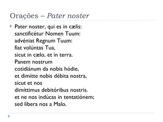 Orações –  Pater noster Pater noster, qui es in cælis: sanctificétur Nomen Tuum: advéniat Regnum Tuum: fiat volúntas Tua, sicut in cælo, et in terra. Panem nostrum  cotidiánum da nobis hódie, et dimítte nobis débita nostra,   sicut et nos  dimíttimus debitóribus nostris. et ne nos indúcas in tentatiónem;  sed líbera nos a Malo. 