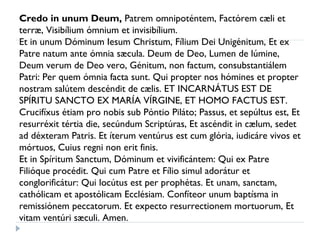 Credo in unum Deum,  Patrem omnipoténtem, Factórem cæli et terræ, Visibílium ómnium et invisibílium.  Et in unum Dóminum Iesum Christum, Fílium Dei Unigénitum, Et ex Patre natum ante ómnia sæcula. Deum de Deo, Lumen de lúmine, Deum verum de Deo vero, Génitum, non factum, consubstantiálem Patri: Per quem ómnia facta sunt. Qui propter nos hómines et propter nostram salútem descéndit de cælis. ET INCARNÁTUS EST DE SPÍRITU SANCTO EX MARÍA VÍRGINE, ET HOMO FACTUS EST.  Crucifíxus étiam pro nobis sub Póntio Piláto; Passus, et sepúltus est, Et resurréxit tértia die, secúndum Scriptúras, Et ascéndit in cælum, sedet ad déxteram Patris. Et íterum ventúrus est cum glória, iudicáre vivos et mórtuos, Cuius regni non erit finis.  Et in Spíritum Sanctum, Dóminum et vivificántem: Qui ex Patre Filióque procédit. Qui cum Patre et Fílio simul adorátur et conglorificátur: Qui locútus est per prophétas. Et unam, sanctam, cathólicam et apostólicam Ecclésiam. Confíteor unum baptísma in remissiónem peccatorum. Et expecto resurrectionem mortuorum, Et vitam ventúri sæculi. Amen. 