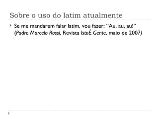 Sobre o uso do latim atualmente Se me mandarem falar latim, vou fazer: “Au, au, au!” ( Padre Marcelo Rossi,  Revista  IstoÉ Gente , maio de 2007 ) 