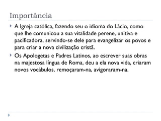 Importância A Igreja católica, fazendo seu o idioma do Lácio, como que lhe comunicou a sua vitalidade perene, unitiva e pacificadora, servindo-se dele para evangelizar os povos e para criar a nova civilização cristã. Os Apologetas e Padres Latinos, ao escrever suas obras na majestosa língua de Roma, deu a ela nova vida, criaram novos vocábulos, remoçaram-na, avigoraram-na. 