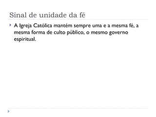 Sinal de unidade da fé A Igreja Católica mantém sempre uma e a mesma fé, a mesma forma de culto público, o mesmo governo espiritual. 