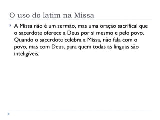 O uso do latim na Missa A Missa não é um sermão, mas uma oração sacrifical que o sacerdote oferece a Deus por si mesmo e pelo povo. Quando o sacerdote celebra a Missa, não fala com o povo, mas com Deus, para quem todas as línguas são inteligíveis. 