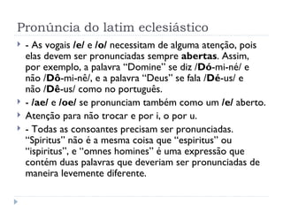 Pronúncia do latim eclesiástico - As vogais  /e/  e  /o/  necessitam de alguma atenção, pois elas devem ser pronunciadas sempre  abertas . Assim, por exemplo, a palavra “Domine” se diz / Dó -mi-né/ e não / Dô -mi-nê/, e a palavra “Deus” se fala / Dé -us/ e não / Dê -us/ como no português. -  /ae/  e  /oe/  se pronunciam também como um  /e/  aberto. Atenção para não trocar e por i, o por u. - Todas as consoantes precisam ser pronunciadas. “Spiritus” não é a mesma coisa que “espiritus” ou “ispiritus”, e “omnes homines” é uma expressão que contém duas palavras que deveriam ser pronunciadas de maneira levemente diferente. 