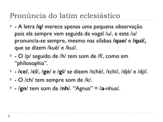 Pronúncia do latim eclesiástico - A letra  /q/  merece apenas uma pequena observação pois ela sempre vem seguida da vogal /u/, e este /u/ pronuncia-se sempre, mesmo nas sílabas  /que/  e  /qui/,  que se dizem /kué/ e /kui/. - O /p/ seguido de /h/ tem som de /f/, como em “philosophia”. -  /ce/ , / ci /, / ge / e / gi / se dizem /tché/, /tchi/, /djé/ e /dji/. - O /ch/ tem sempre som de /k/.  - / gn / tem som de / nh /. “Agnus” = / a -nhus/. 