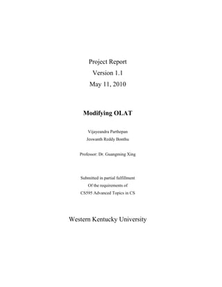 Project Report
           Version 1.1
         May 11, 2010



     Modifying OLAT

        Vijayeandra Parthepan
       Jeswanth Reddy Bonthu


   Professor: Dr. Guangming Xing




    Submitted in partial fulfillment
        Of the requirements of
    CS595 Advanced Topics in CS




Western Kentucky University
 