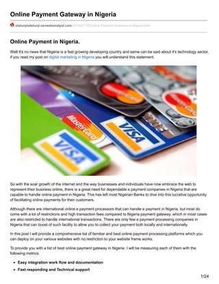 Online Payment Gateway in Nigeria
olatunjiadetunji.seowebanalyst.com/2016/07/16/Online-Payment-Gateway-in-Nigeria.html
Online Payment in Nigeria.
Well it's no news that Nigeria is a fast growing developing country and same can be said about it's technology sector,
if you read my post on digital marketing in Nigeria you will understand this statement.
So with the soar growth of the internet and the way businesses and individuals have now embrace the web to
represent their business online, there is a great need for dependable e payment companies in Nigeria that are
capable to handle online payment in Nigeria. This has left most Nigerian Banks to dive into this lucrative opportunity
of facilitating online payments for their customers.
Although there are international online e payment processors that can handle e payment in Nigeria, but most do
come with a lot of restrictions and high transaction fees compared to Nigeria payment gateway, which in most cases
are also restricted to handle international transactions. There are only few e payment processing companies in
Nigeria that can boost of such facility to allow you to collect your payment both locally and internationally.
In this post I will provide a comprehensive list of familiar and best online payment processing platforms which you
can deploy on your various websites with no restriction to your website frame works.
To provide you with a list of best online payment gateway in Nigeria I will be measuring each of them with the
following metrics:
Easy integration work flow and documentation
Fast responding and Technical support
1/24
 
