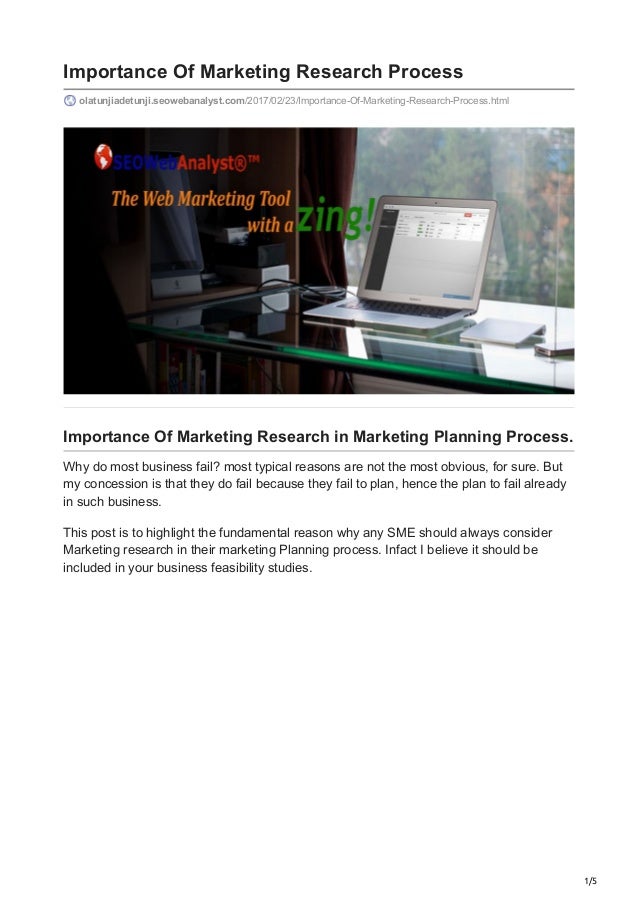 1/5
Importance Of Marketing Research Process
olatunjiadetunji.seowebanalyst.com/2017/02/23/Importance-Of-Marketing-Research-Process.html
Importance Of Marketing Research in Marketing Planning Process.
Why do most business fail? most typical reasons are not the most obvious, for sure. But
my concession is that they do fail because they fail to plan, hence the plan to fail already
in such business.
This post is to highlight the fundamental reason why any SME should always consider
Marketing research in their marketing Planning process. Infact I believe it should be
included in your business feasibility studies.
 